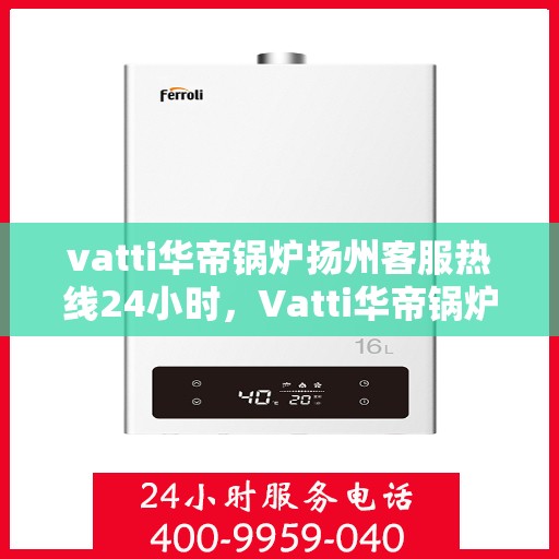 vatti华帝锅炉扬州客服热线24小时，Vatti华帝锅炉扬州客服热线全天候服务，贴心关怀每一刻