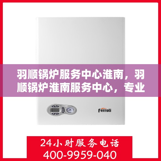羽顺锅炉服务中心淮南，羽顺锅炉淮南服务中心，专业品质，服务无忧