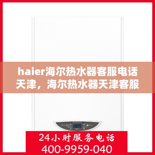 haier海尔热水器客服电话天津，海尔热水器天津客服热线及售后服务支持