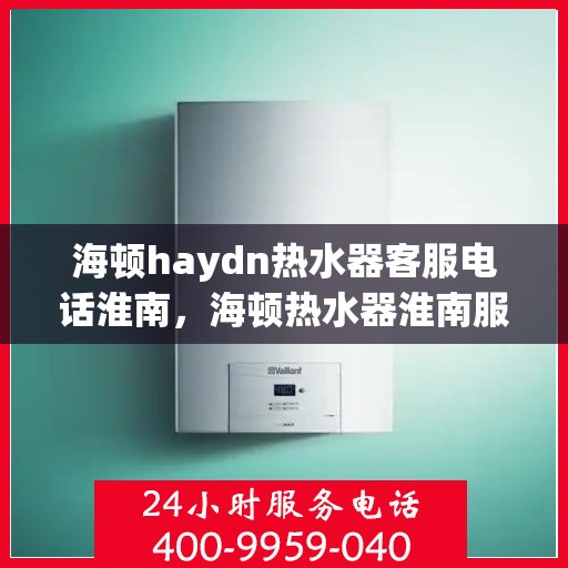 海顿haydn热水器客服电话淮南，海顿热水器淮南服务热线及客服支持信息