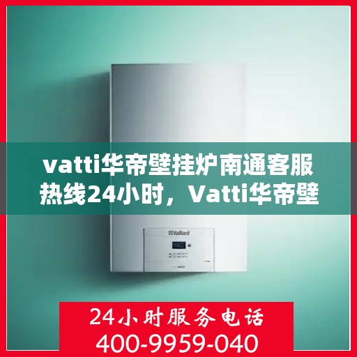 vatti华帝壁挂炉南通客服热线24小时，Vatti华帝壁挂炉南通客服热线全天候服务，温暖守护您的居家生活