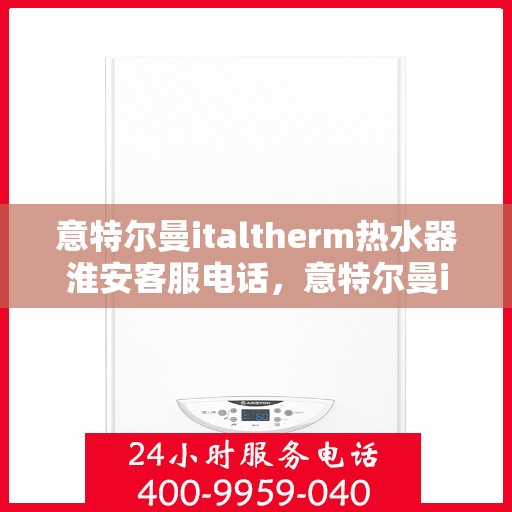 意特尔曼italtherm热水器淮安客服电话，意特尔曼italtherm热水器淮安客服热线及咨询指南