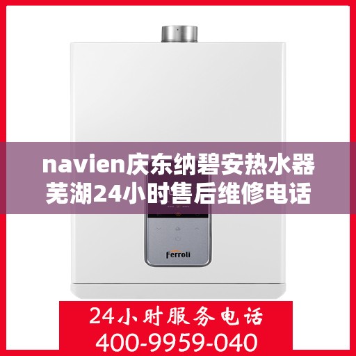 navien庆东纳碧安热水器芜湖24小时售后维修电话，Navien庆东纳碧安热水器芜湖全天候售后维修服务热线