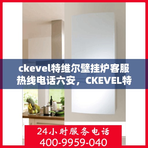 ckevel特维尔壁挂炉客服热线电话六安，CKEVEL特维尔壁挂炉六安客服热线电话及售后支持全解析