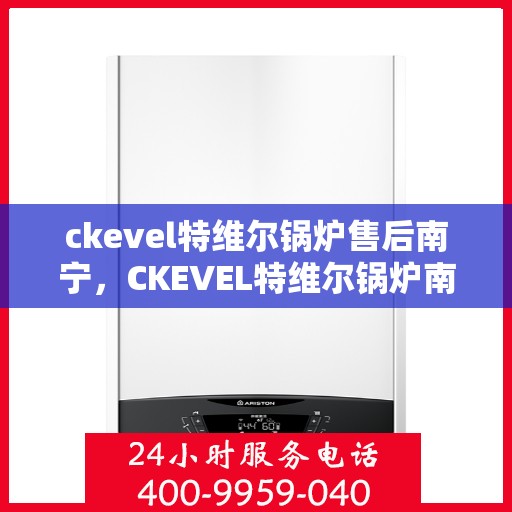 ckevel特维尔锅炉售后南宁，CKEVEL特维尔锅炉南宁售后服务中心，专业维护，无忧体验