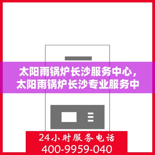 太阳雨锅炉长沙服务中心，太阳雨锅炉长沙专业服务中心，一站式维护与升级解决方案