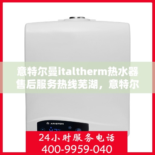 意特尔曼italtherm热水器售后服务热线芜湖，意特尔曼italtherm热水器芜湖售后服务热线及专业维修支持