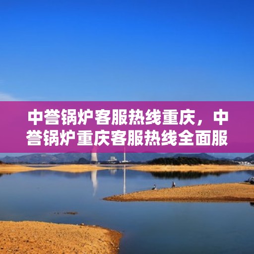 中誉锅炉客服热线重庆，中誉锅炉重庆客服热线全面服务，为您解答疑惑