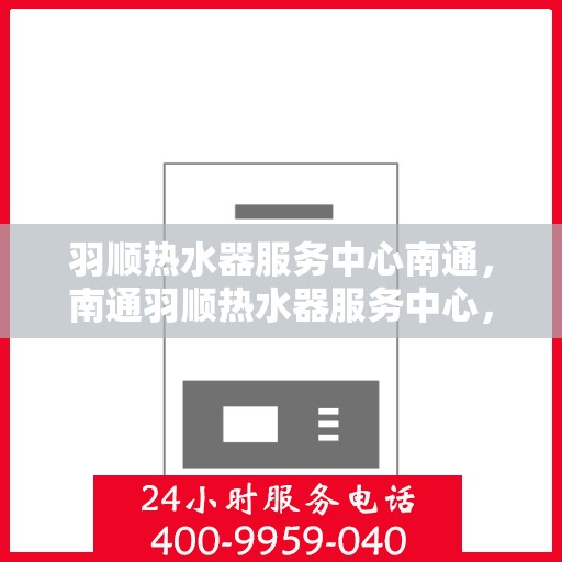 羽顺热水器服务中心南通，南通羽顺热水器服务中心，专业维修与保养一站式解决