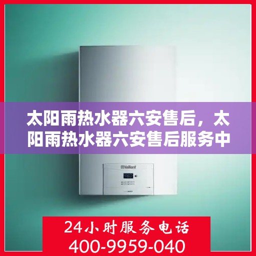 太阳雨热水器六安售后，太阳雨热水器六安售后服务中心，专业维修与贴心服务
