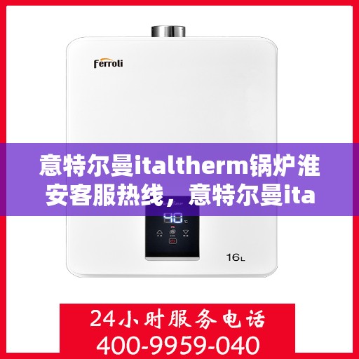意特尔曼italtherm锅炉淮安客服热线，意特尔曼italtherm锅炉淮安客服热线，专业支持与解决方案的温暖连线