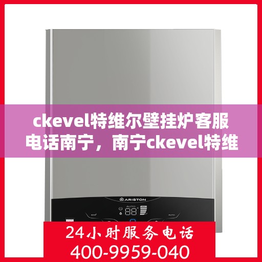 ckevel特维尔壁挂炉客服电话南宁，南宁ckevel特维尔壁挂炉售后服务热线及客服支持指南