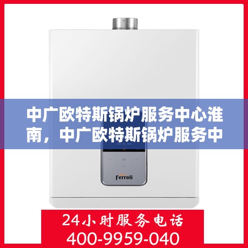 中广欧特斯锅炉服务中心淮南，中广欧特斯锅炉服务中心淮南，专业维修与高效服务的行业标杆