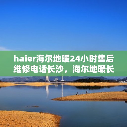 haier海尔地暖24小时售后维修电话长沙，海尔地暖长沙维修中心，全天候售后，专业维修电话在线