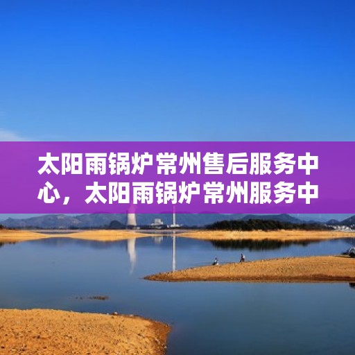 太阳雨锅炉常州售后服务中心，太阳雨锅炉常州服务中心，专业售后，高效维修