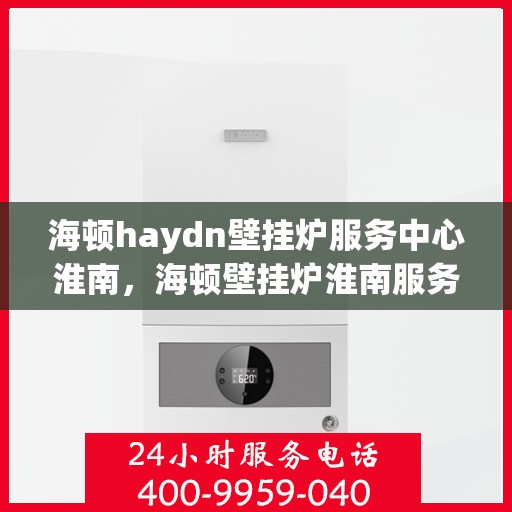 海顿haydn壁挂炉服务中心淮南，海顿壁挂炉淮南服务中心，专业维修与保养一站式解决