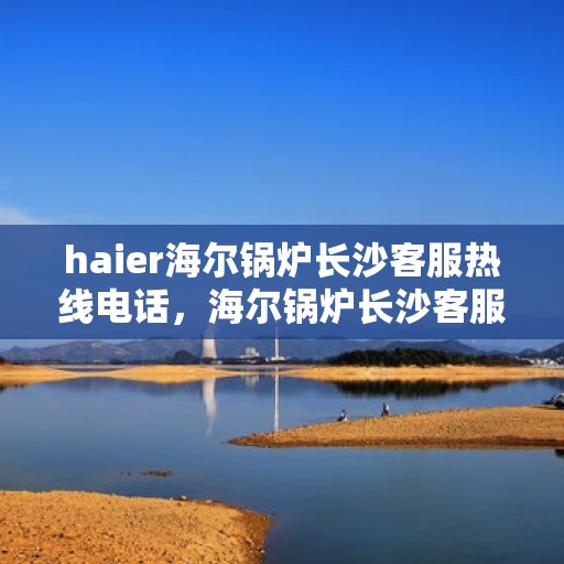 haier海尔锅炉长沙客服热线电话，海尔锅炉长沙客服热线电话——专业解答，贴心服务