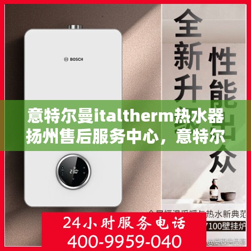 意特尔曼italtherm热水器扬州售后服务中心，意特尔曼italtherm热水器扬州售后服务中心，专业维修与优质服务
