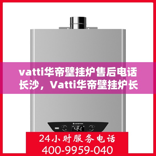 vatti华帝壁挂炉售后电话长沙，Vatti华帝壁挂炉长沙售后电话及维修服务全解析