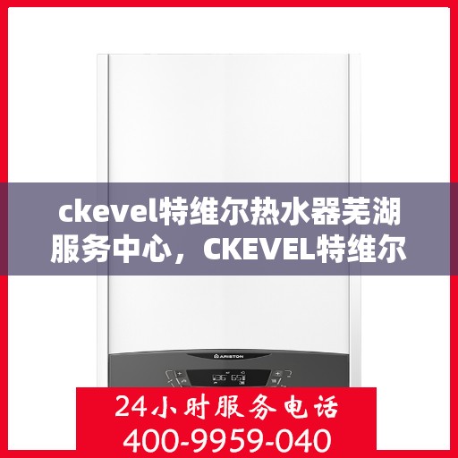 ckevel特维尔热水器芜湖服务中心，CKEVEL特维尔热水器芜湖专业服务中心，品质服务的温暖之选