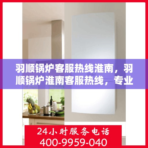 羽顺锅炉客服热线淮南，羽顺锅炉淮南客服热线，专业解答，贴心服务