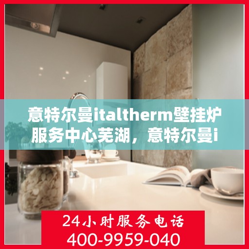 意特尔曼italtherm壁挂炉服务中心芜湖，意特尔曼italtherm壁挂炉芜湖服务中心，专业维修与保养一站式解决