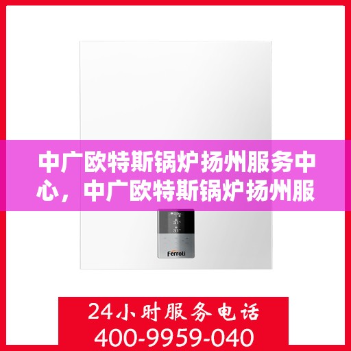 中广欧特斯锅炉扬州服务中心，中广欧特斯锅炉扬州服务中心，专业维修与优质服务并行