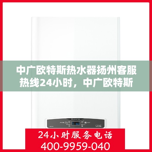 中广欧特斯热水器扬州客服热线24小时，中广欧特斯热水器扬州客服热线全天候服务热线及售后支持指南
