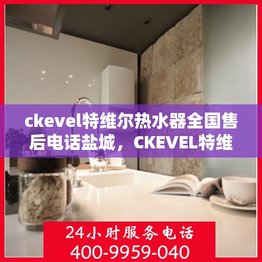 ckevel特维尔热水器全国售后电话盐城，CKEVEL特维尔热水器盐城售后热线及全国服务网点一览