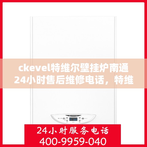 ckevel特维尔壁挂炉南通24小时售后维修电话，特维尔壁挂炉南通售后维修电话全天候服务热线及维修指南