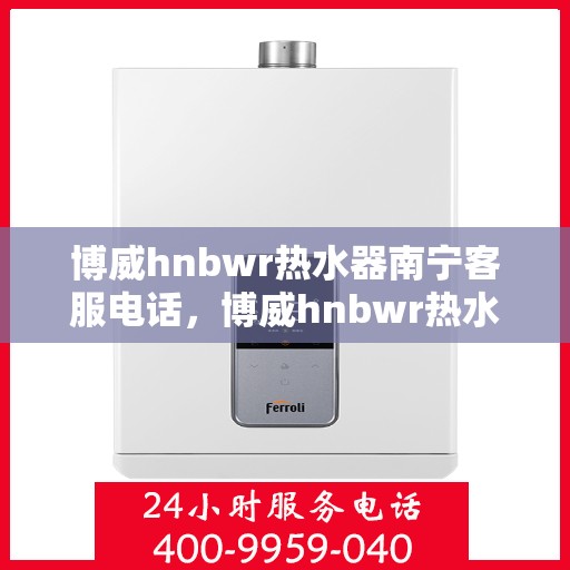 博威hnbwr热水器南宁客服电话，博威hnbwr热水器南宁客服热线及售后服务指南