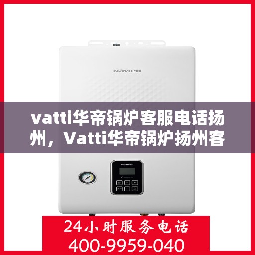 vatti华帝锅炉客服电话扬州，Vatti华帝锅炉扬州客服热线及咨询服务中心