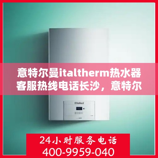 意特尔曼italtherm热水器客服热线电话长沙，意特尔曼italtherm热水器长沙客服热线电话全解析