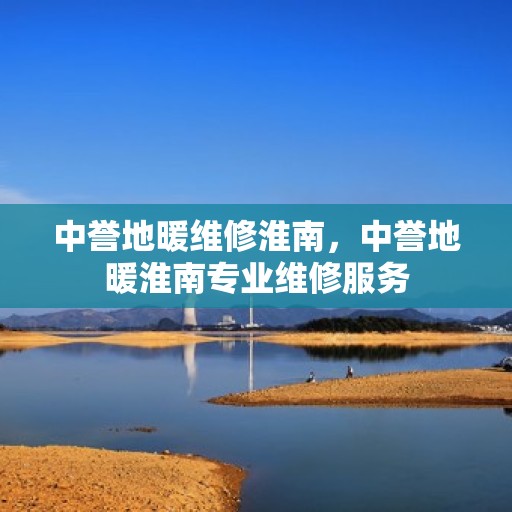 中誉地暖维修淮南，中誉地暖淮南专业维修服务