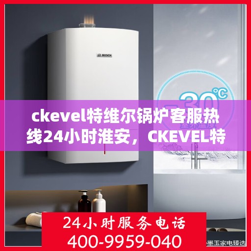 ckevel特维尔锅炉客服热线24小时淮安，CKEVEL特维尔锅炉淮安客服热线全天候服务，专业解答您的锅炉问题！