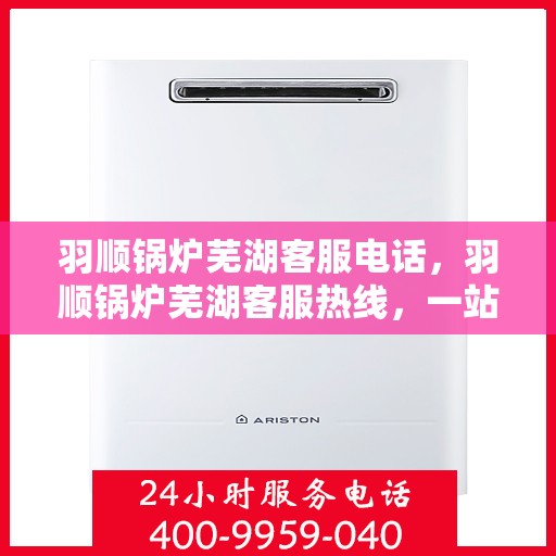 羽顺锅炉芜湖客服电话，羽顺锅炉芜湖客服热线，一站式专业解答，贴心服务触手可及