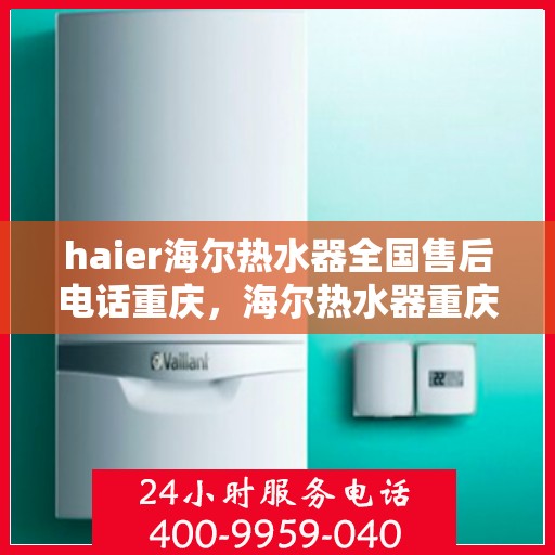 haier海尔热水器全国售后电话重庆，海尔热水器重庆售后服务中心电话及维修服务指南