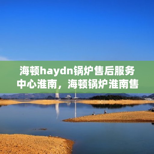 海顿haydn锅炉售后服务中心淮南，海顿锅炉淮南售后服务中心，专业维修与贴心服务