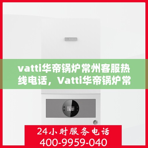vatti华帝锅炉常州客服热线电话，Vatti华帝锅炉常州客服热线全攻略，一键解决您的锅炉问题，专业热线电话公布！