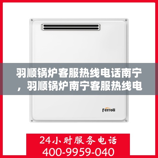 羽顺锅炉客服热线电话南宁，羽顺锅炉南宁客服热线电话，专业支持与解决方案一站式服务