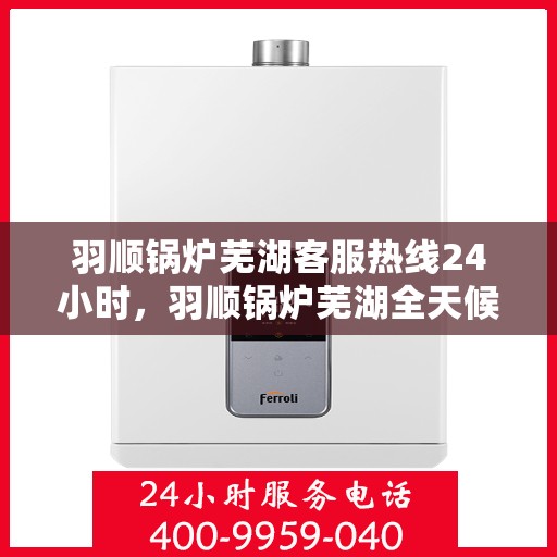 羽顺锅炉芜湖客服热线24小时，羽顺锅炉芜湖全天候客服热线，贴心服务不打烊