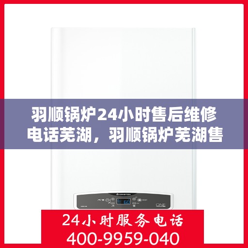 羽顺锅炉24小时售后维修电话芜湖，羽顺锅炉芜湖售后维修热线全天候服务，专业解决故障快速响应