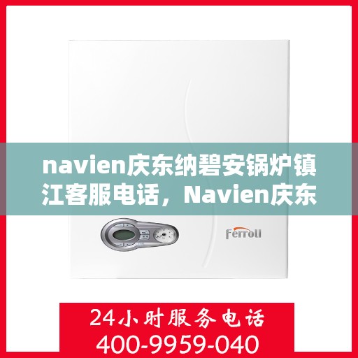 navien庆东纳碧安锅炉镇江客服电话，Navien庆东纳碧安锅炉镇江客服热线及咨询专线服务指南
