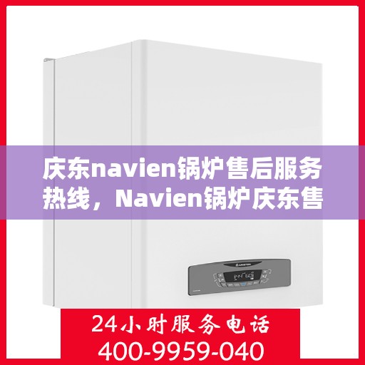 庆东navien锅炉售后服务热线，Navien锅炉庆东售后热线，专业服务，温暖您的维修之路