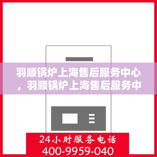 羽顺锅炉上海售后服务中心，羽顺锅炉上海售后服务中心，专业维修与贴心服务