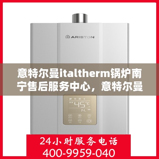 意特尔曼italtherm锅炉南宁售后服务中心，意特尔曼italtherm锅炉南宁售后服务中心，专业维修与优质服务
