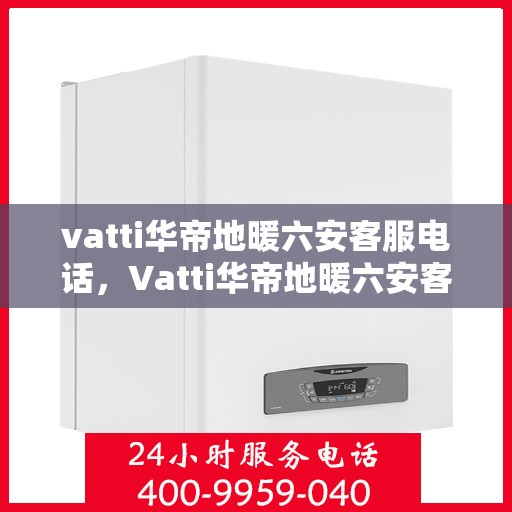 vatti华帝地暖六安客服电话，Vatti华帝地暖六安客服热线及咨询电话号码详解