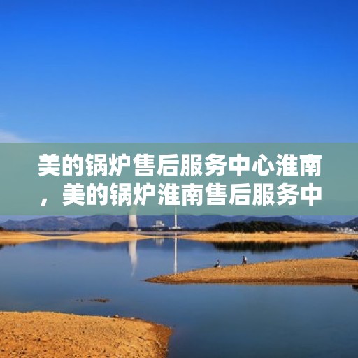 美的锅炉售后服务中心淮南，美的锅炉淮南售后服务中心，专业维修，贴心服务