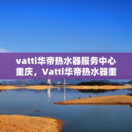 vatti华帝热水器服务中心重庆，Vatti华帝热水器重庆服务中心，专业维修与保养，温暖您的生活