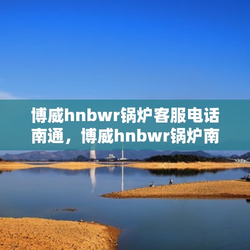 博威hnbwr锅炉客服电话南通，博威hnbwr锅炉南通客服热线查询
